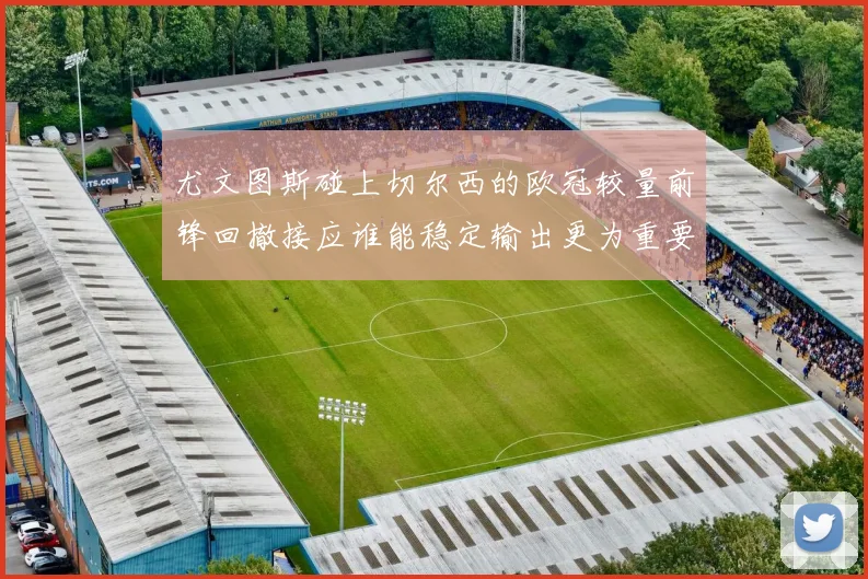 尤文图斯碰上切尔西的欧冠较量前锋回撤接应谁能稳定输出更为重要