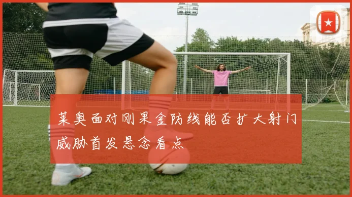 莱奥面对刚果金防线能否扩大射门威胁首发悬念看点