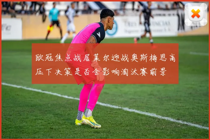 欧冠焦点战居莱尔迎战奥斯梅恩高压下决策是否会影响淘汰赛前景