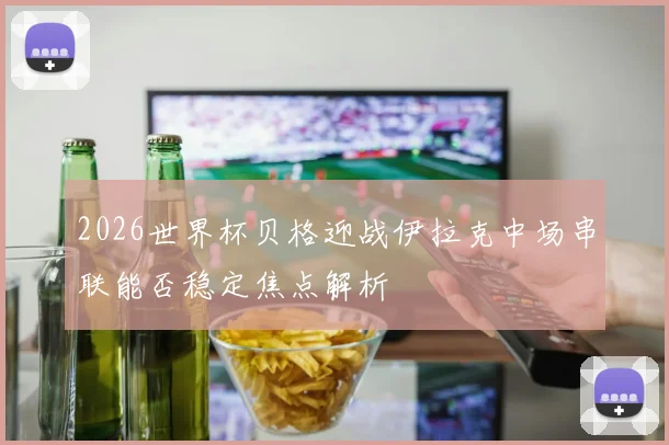 2026世界杯贝格迎战伊拉克中场串联能否稳定焦点解析