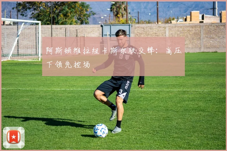 阿斯顿维拉纽卡斯尔联交锋：高压下领先控场