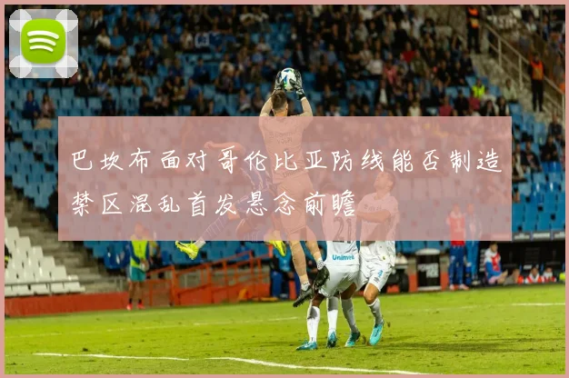 巴坎布面对哥伦比亚防线能否制造禁区混乱首发悬念前瞻