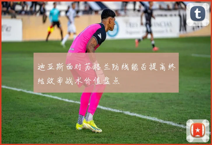迪亚斯面对苏格兰防线能否提高终结效率战术价值盘点