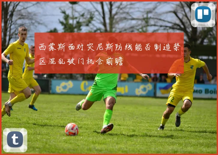西蒙斯面对突尼斯防线能否制造禁区混乱破门机会前瞻