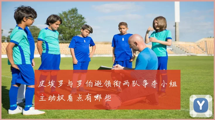皮埃罗与罗伯逊领衔两队争夺小组主动权看点有哪些