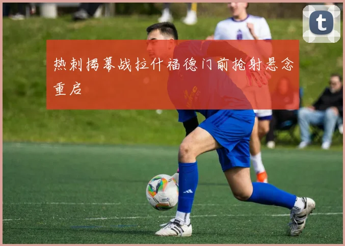 热刺揭幕战拉什福德门前抢射悬念重启