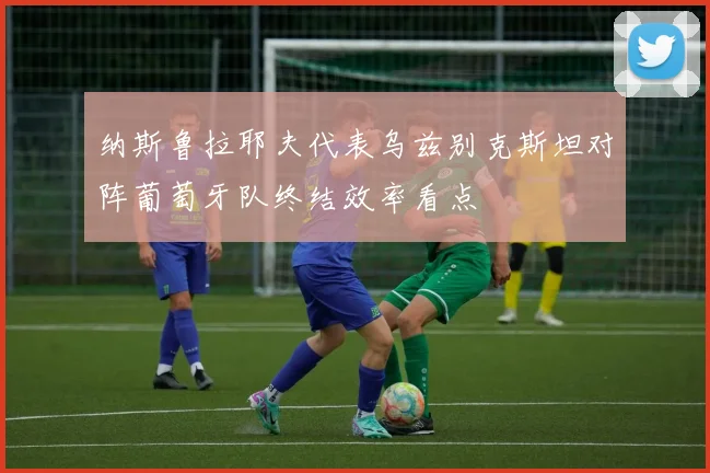 纳斯鲁拉耶夫代表乌兹别克斯坦对阵葡萄牙队终结效率看点