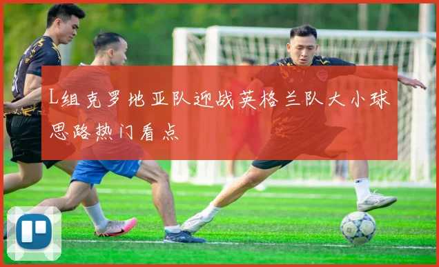 L组克罗地亚队迎战英格兰队大小球思路热门看点