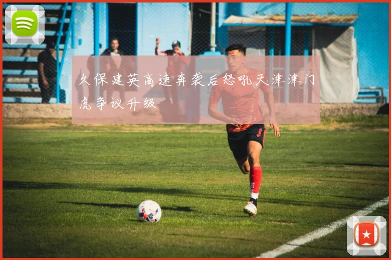 久保建英高速奔袭后怒吼天津津门虎争议升级